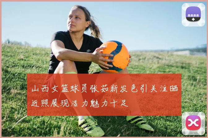 山西女篮球员张茹新发色引关注晒近照展现活力魅力十足